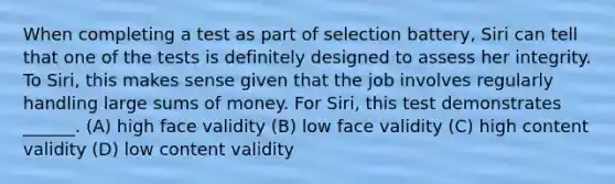 When completing a test as part of selection battery, Siri can tell that one of the tests is definitely designed to assess her integrity. To Siri, this makes sense given that the job involves regularly handling large sums of money. For Siri, this test demonstrates ______. (A) high face validity (B) low face validity (C) high content validity (D) low content validity