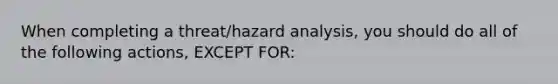 When completing a threat/hazard analysis, you should do all of the following actions, EXCEPT FOR: