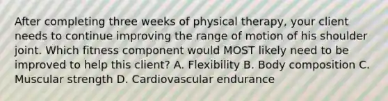 After completing three weeks of physical therapy, your client needs to continue improving the range of motion of his shoulder joint. Which fitness component would MOST likely need to be improved to help this client? A. Flexibility B. Body composition C. Muscular strength D. Cardiovascular endurance