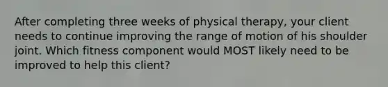 After completing three weeks of physical therapy, your client needs to continue improving the range of motion of his shoulder joint. Which fitness component would MOST likely need to be improved to help this client?