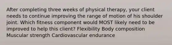 After completing three weeks of physical therapy, your client needs to continue improving the range of motion of his shoulder joint. Which fitness component would MOST likely need to be improved to help this client? Flexibility Body composition Muscular strength Cardiovascular endurance