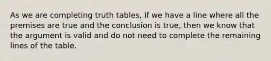 As we are completing <a href='https://www.questionai.com/knowledge/klcJ74FDGY-truth-table' class='anchor-knowledge'>truth table</a>s, if we have a line where all the premises are true and the conclusion is true, then we know that <a href='https://www.questionai.com/knowledge/kX9kaOpm3q-the-argument' class='anchor-knowledge'>the argument</a> is valid and do not need to complete the remaining lines of the table.