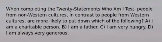 When completing the Twenty-Statements Who Am I Test, people from non-Western cultures, in contrast to people from Western cultures, are more likely to put down which of the following? A) I am a charitable person. B) I am a father. C) I am very hungry. D) I am always very generous.