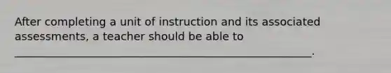 After completing a unit of instruction and its associated assessments, a teacher should be able to ______________________________________________________.