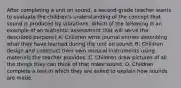 After completing a unit on sound, a second-grade teacher wants to evaluate the children's understanding of the concept that sound is produced by vibrations. Which of the following is an example of an authentic assessment that will serve the described purpose? A. Children write journal entries describing what they have learned during the unit on sound. B. Children design and construct their own musical instruments using materials the teacher provides. C. Children draw pictures of all the things they can think of that make sound. D. Children complete a test in which they are asked to explain how sounds are made.