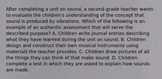 After completing a unit on sound, a second-grade teacher wants to evaluate the children's understanding of the concept that sound is produced by vibrations. Which of the following is an example of an authentic assessment that will serve the described purpose? A. Children write journal entries describing what they have learned during the unit on sound. B. Children design and construct their own musical instruments using materials the teacher provides. C. Children draw pictures of all the things they can think of that make sound. D. Children complete a test in which they are asked to explain how sounds are made.