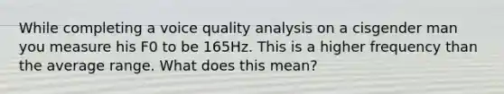 While completing a voice quality analysis on a cisgender man you measure his F0 to be 165Hz. This is a higher frequency than the average range. What does this mean?