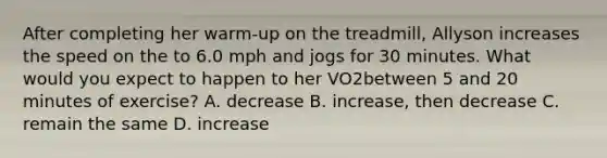 After completing her warm-up on the treadmill, Allyson increases the speed on the to 6.0 mph and jogs for 30 minutes. What would you expect to happen to her VO2between 5 and 20 minutes of exercise? A. decrease B. increase, then decrease C. remain the same D. increase