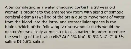 After completing in a water chugging contest, a 28-year old woman is brought to the emergency room with signd of osmotic cerebral edema (swelling of the brain due to movement of water from the blood into the intre- and extracellular spaces is the brain). Which of the following IV (intravenous) fluids would the doctors/nurses likely administer to this patient in order to reduce the swelling of the brain cells? A) 0.1% NaCl B) 3% NaCl C) 0.3% saline D) 0.9% saline