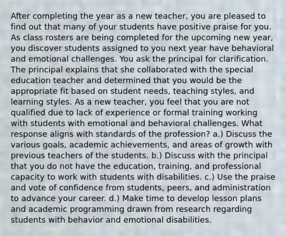 After completing the year as a new teacher, you are pleased to find out that many of your students have positive praise for you. As class rosters are being completed for the upcoming new year, you discover students assigned to you next year have behavioral and emotional challenges. You ask the principal for clarification. The principal explains that she collaborated with the special education teacher and determined that you would be the appropriate fit based on student needs, teaching styles, and learning styles. As a new teacher, you feel that you are not qualified due to lack of experience or formal training working with students with emotional and behavioral challenges. What response aligns with standards of the profession? a.) Discuss the various goals, academic achievements, and areas of growth with previous teachers of the students. b.) Discuss with the principal that you do not have the education, training, and professional capacity to work with students with disabilities. c.) Use the praise and vote of confidence from students, peers, and administration to advance your career. d.) Make time to develop lesson plans and academic programming drawn from research regarding students with behavior and emotional disabilities.