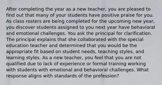 After completing the year as a new teacher, you are pleased to find out that many of your students have positive praise for you. As class rosters are being completed for the upcoming new year, you discover students assigned to you next year have behavioral and emotional challenges. You ask the principal for clarification. The principal explains that she collaborated with the special education teacher and determined that you would be the appropriate fit based on student needs, teaching styles, and learning styles. As a new teacher, you feel that you are not qualified due to lack of experience or formal training working with students with emotional and behavioral challenges. What response aligns with standards of the profession?