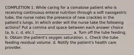 COMPLETION 1. While caring for a comatose patient who is receiving continuous enteral nutrition through a soft nasogastric tube, the nurse notes the presence of new crackles in the patient's lungs. In which order will the nurse take the following actions? Put a comma and space between each answer choice (a, b, c, d, etc.) ____________________ a. Turn off the tube feeding. b. Obtain the patient's oxygen saturation. c. Check the tube feeding residual volume. d. Notify the patient's health care provider.