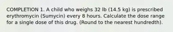 COMPLETION 1. A child who weighs 32 lb (14.5 kg) is prescribed erythromycin (Sumycin) every 8 hours. Calculate the dose range for a single dose of this drug. (Round to the nearest hundredth).