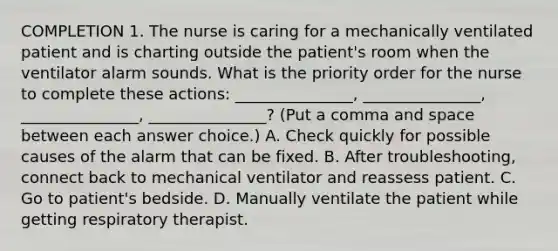 COMPLETION 1. The nurse is caring for a mechanically ventilated patient and is charting outside the patient's room when the ventilator alarm sounds. What is the priority order for the nurse to complete these actions: _______________, _______________, _______________, _______________? (Put a comma and space between each answer choice.) A. Check quickly for possible causes of the alarm that can be fixed. B. After troubleshooting, connect back to mechanical ventilator and reassess patient. C. Go to patient's bedside. D. Manually ventilate the patient while getting respiratory therapist.