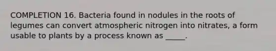 COMPLETION 16. Bacteria found in nodules in the roots of legumes can convert atmospheric nitrogen into nitrates, a form usable to plants by a process known as _____.