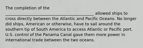 The completion of the ____________________________________________ allowed ships to cross directly between the Atlantic and Pacific Oceans. No longer did ships, American or otherwise, have to sail around the southern tip of South America to access Atlantic or Pacific port. U.S. control of the Panama Canal gave them more power in <a href='https://www.questionai.com/knowledge/kzeRB8pnJo-international-trade' class='anchor-knowledge'>international trade</a> between the two oceans.