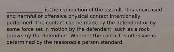 _______________ is the completion of the assault. It is unexcused and harmful or offensive physical contact intentionally performed. The contact can be made by the defendant or by some force set in motion by the defendant, such as a rock thrown by the defendant. Whether the contact is offensive is determined by the reasonable person standard.