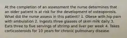 At the completion of an assessment the nurse determines that an older patient is at risk for the development of osteoporosis. What did the nurse assess in this patient? 1. Obese with hip pain with ambulation 2. Ingests three glasses of skim milk daily 3. Eats three to five servings of shrimp and liver per week 4. Takes corticosteroids for 10 years for chronic pulmonary disease