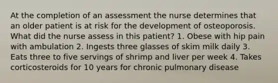 At the completion of an assessment the nurse determines that an older patient is at risk for the development of osteoporosis. What did the nurse assess in this patient? 1. Obese with hip pain with ambulation 2. Ingests three glasses of skim milk daily 3. Eats three to five servings of shrimp and liver per week 4. Takes corticosteroids for 10 years for chronic pulmonary disease