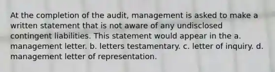 At the completion of the audit, management is asked to make a written statement that is not aware of any undisclosed contingent liabilities. This statement would appear in the a. management letter. b. letters testamentary. c. letter of inquiry. d. management letter of representation.