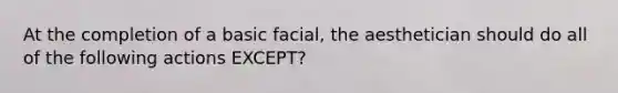 At the completion of a basic facial, the aesthetician should do all of the following actions EXCEPT?