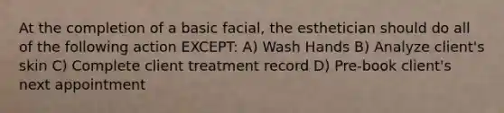 At the completion of a basic facial, the esthetician should do all of the following action EXCEPT: A) Wash Hands B) Analyze client's skin C) Complete client treatment record D) Pre-book client's next appointment