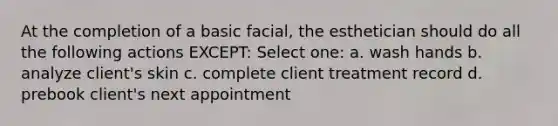 At the completion of a basic facial, the esthetician should do all the following actions EXCEPT: Select one: a. wash hands b. analyze client's skin c. complete client treatment record d. prebook client's next appointment