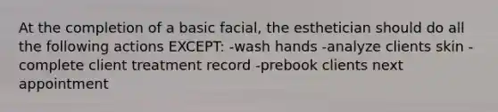 At the completion of a basic facial, the esthetician should do all the following actions EXCEPT: -wash hands -analyze clients skin -complete client treatment record -prebook clients next appointment