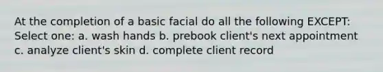 At the completion of a basic facial do all the following EXCEPT: Select one: a. wash hands b. prebook client's next appointment c. analyze client's skin d. complete client record