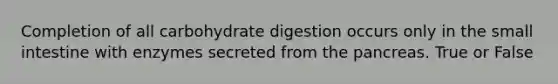 Completion of all carbohydrate digestion occurs only in the small intestine with enzymes secreted from the pancreas. True or False