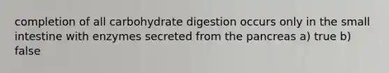 completion of all carbohydrate digestion occurs only in the small intestine with enzymes secreted from the pancreas a) true b) false