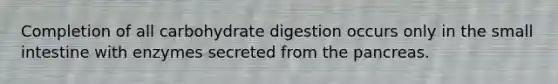 Completion of all carbohydrate digestion occurs only in <a href='https://www.questionai.com/knowledge/kt623fh5xn-the-small-intestine' class='anchor-knowledge'>the small intestine</a> with enzymes secreted from <a href='https://www.questionai.com/knowledge/kITHRba4Cd-the-pancreas' class='anchor-knowledge'>the pancreas</a>.