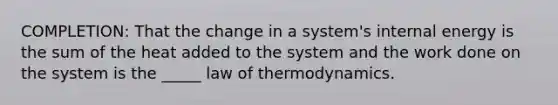 COMPLETION: That the change in a system's internal energy is the sum of the heat added to the system and the work done on the system is the _____ law of thermodynamics.