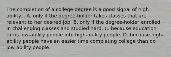 The completion of a college degree is a good signal of high ability... A. only if the degree-holder takes classes that are relevant to her desired job. B. only if the degree-holder enrolled in challenging classes and studied hard. C. because education turns low-ability people into high-ability people. D. because high-ability people have an easier time completing college than do low-ability people.