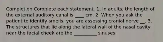 Completion Complete each statement. 1. In adults, the length of the external auditory canal is ____ cm. 2. When you ask the patient to identify smells, you are assessing cranial nerve __. 3. The structures that lie along the lateral wall of the nasal cavity near the facial cheek are the __________ sinuses.