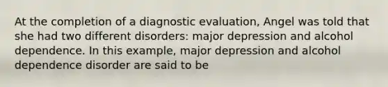 At the completion of a diagnostic evaluation, Angel was told that she had two different disorders: major depression and alcohol dependence. In this example, major depression and alcohol dependence disorder are said to be