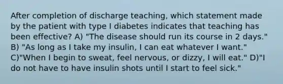 After completion of discharge teaching, which statement made by the patient with type I diabetes indicates that teaching has been effective? A) "The disease should run its course in 2 days." B) "As long as I take my insulin, I can eat whatever I want." C)"When I begin to sweat, feel nervous, or dizzy, I will eat." D)"I do not have to have insulin shots until I start to feel sick."