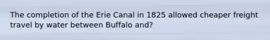 The completion of the Erie Canal in 1825 allowed cheaper freight travel by water between Buffalo and?