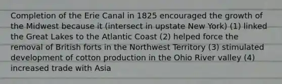 Completion of the Erie Canal in 1825 encouraged the growth of the Midwest because it (intersect in upstate New York) (1) linked the Great Lakes to the Atlantic Coast (2) helped force the removal of British forts in the Northwest Territory (3) stimulated development of cotton production in the Ohio River valley (4) increased trade with Asia