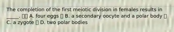 The completion of the first meiotic division in females results in _____.  A. four eggs  B. a secondary oocyte and a polar body  C. a zygote  D. two polar bodies