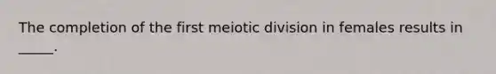 The completion of the first meiotic division in females results in _____.