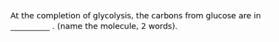 At the completion of glycolysis, the carbons from glucose are in __________ . (name the molecule, 2 words).