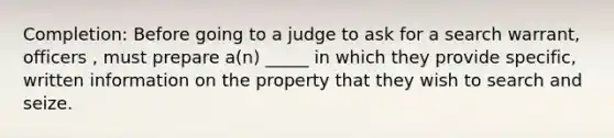 Completion: Before going to a judge to ask for a search warrant, officers , must prepare a(n) _____ in which they provide specific, written information on the property that they wish to search and seize.