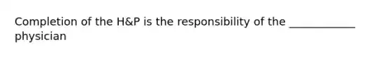 Completion of the H&P is the responsibility of the ____________ physician