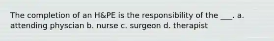 The completion of an H&PE is the responsibility of the ___. a. attending physcian b. nurse c. surgeon d. therapist