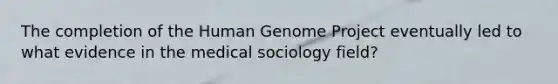 The completion of the <a href='https://www.questionai.com/knowledge/kaQqK73QV8-human-genome' class='anchor-knowledge'>human genome</a> Project eventually led to what evidence in the medical sociology field?