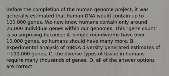 Before the completion of the human genome project, it was generally estimated that human DNA would contain up to 100,000 genes. We now know humans contain only around 25,000 individual genes within our genomes. This "gene count" is so surprising because: A. simple roundworms have over 10,000 genes, so humans should have many more. B. experimental analysis of mRNA diversity generated estimates of ~100,000 genes. C. the diverse types of tissue in humans require many thousands of genes. D. all of the answer options are correct