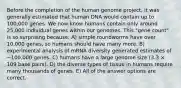 Before the completion of the human genome project, it was generally estimated that human DNA would contain up to 100,000 genes. We now know humans contain only around 25,000 individual genes within our genomes. This "gene count" is so surprising because: A) simple roundworms have over 10,000 genes, so humans should have many more. B) experimental analysis of mRNA diversity generated estimates of ~100,000 genes. C) humans have a large genome size (3.3 × 109 base pairs). D) the diverse types of tissue in humans require many thousands of genes. E) All of the answer options are correct.