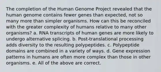 The completion of the Human Genome Project revealed that the human genome contains fewer genes than expected, not so many more than simpler organisms. How can this be reconciled with the greater complexity of humans relative to many other organisms? a. RNA transcripts of human genes are more likely to undergo alternative splicing. b. Post-translational processing adds diversity to the resulting polypeptides. c. Polypeptide domains are combined in a variety of ways. d. Gene expression patterns in humans are often more complex than those in other organisms. e. All of the above are correct.