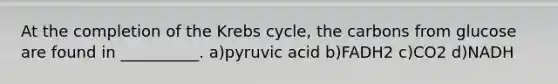 At the completion of the Krebs cycle, the carbons from glucose are found in __________. a)pyruvic acid b)FADH2 c)CO2 d)NADH